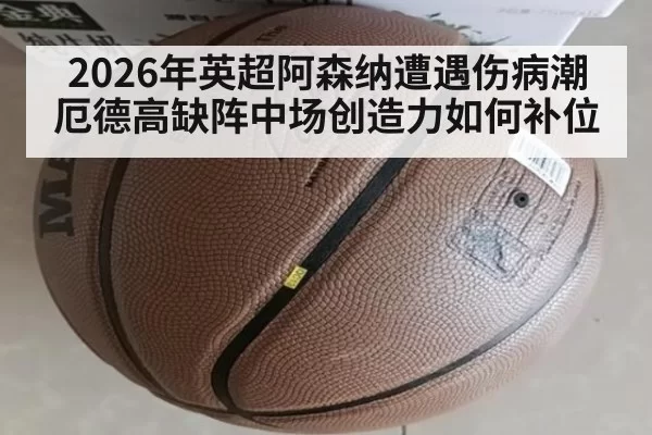 2026年英超阿森纳遭遇伤病潮 厄德高缺阵中场创造力如何补位